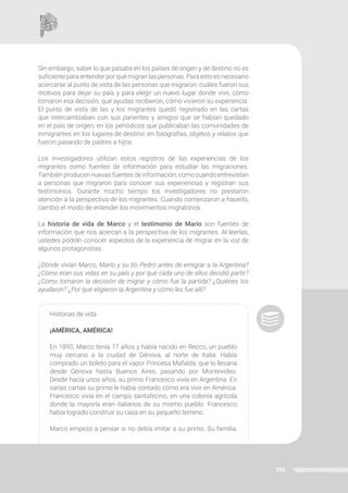 110
Sin embargo, saber lo que pasaba en los países de origen y de destino no es
suficiente para entender por qué migran las personas. Para esto es necesario
acercarse al punto de vista de las personas que migraron: cuáles fueron sus
motivos para dejar su país y para elegir un nuevo lugar donde vivir, cómo
tomaron esa decisión, qué ayudas recibieron, cómo vivieron su experiencia.
El punto de vista de las y los migrantes quedó registrado en las cartas
que intercambiaban con sus parientes y amigos que se habían quedado
en el país de origen; en los periódicos que publicaban las comunidades de
inmigrantes en los lugares de destino; en fotografías, objetos y relatos que
fueron pasando de padres a hijos.
Los investigadores utilizan estos registros de las experiencias de los
migrantes como fuentes de información para estudiar las migraciones.
También producen nuevas fuentes de información, como cuando entrevistan
a personas que migraron para conocer sus experiencias y registran sus
testimonios. Durante mucho tiempo los investigadores no prestaron
atención a la perspectiva de los migrantes. Cuando comenzaron a hacerlo,
cambió el modo de entender los movimientos migratorios.
La historia de vida de Marco y el testimonio de Mario son fuentes de
información que nos acercan a la perspectiva de los migrantes. Al leerlas,
ustedes podrán conocer aspectos de la experiencia de migrar en la voz de
algunos protagonistas.
¿Dónde vivían Marco, Mario y su tío Pedro antes de emigrar a la Argentina?
¿Cómo eran sus vidas en su país y por qué cada uno de ellos decidió partir?
¿Cómo tomaron la decisión de migrar y cómo fue la partida? ¿Quiénes los
ayudaron? ¿Por qué eligieron la Argentina y cómo les fue allí?
Historias de vida
¡AMÉRICA, AMÉRICA!
En 1893, Marco tenía 17 años y había nacido en Recco, un pueblo
muy cercano a la ciudad de Génova, al norte de Italia. Había
comprado un boleto para el vapor Princesa Mafalda, que lo llevaría
desde Génova hasta Buenos Aires, pasando por Montevideo.
Desde hacía unos años, su primo Francesco vivía en Argentina. En
varias cartas su primo le había contado cómo era vivir en América.
Francesco vivía en el campo santafecino, en una colonia agrícola
donde la mayoría eran italianos de su mismo pueblo. Francesco
había logrado construir su casa en su pequeño terreno.
Marco empezó a pensar si no debía imitar a su primo. Su familia,
 