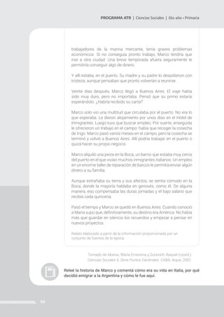 111
PROGRAMA ATR | Ciencias Sociales | 6to año • Primaria
trabajadores de la marina mercante, tenía graves problemas
económicos. Si no conseguía pronto trabajo, Marco tendría que
irse a otra ciudad. Una breve temporada afuera seguramente le
permitiría conseguir algo de dinero.
Y allí estaba, en el puerto. Su madre y su padre lo despidieron con
tristeza, aunque pensaban que pronto volverían a reunirse.
Veinte días después, Marco llegó a Buenos Aires. El viaje había
sido muy duro, pero no importaba. Pensó que su primo estaría
esperándolo. ¿Habría recibido su carta?
Marco solo vio una multitud que circulaba por el puerto. No era lo
que esperaba. Le dieron alojamiento por unos días en el Hotel de
Inmigrantes. Luego tuvo que buscar empleo. Por suerte, enseguida
le ofrecieron un trabajo en el campo: había que recoger la cosecha
de trigo. Marco pasó varios meses en el campo, pero la cosecha se
terminó y volvió a Buenos Aires. Allí podría trabajar en el puerto o
quizá hacer su propio negocio.
Marco alquiló una pieza en la Boca, un barrio que estaba muy cerca
del puerto en el que vivían muchos inmigrantes italianos. Un empleo
en un enorme taller de reparación de barcos le permitía enviar algún
dinero a su familia.
Aunque extrañaba su tierra y sus afectos, se sentía cómodo en la
Boca, donde la mayoría hablaba en genovés, como él. De alguna
manera, eso compensaba las duras jornadas y el bajo salario que
recibía cada quincena.
Pasó el tiempo y Marco se quedó en Buenos Aires. Cuando conoció
a María supo que, definitivamente, su destino era América. No había
más que guardar en silencio los recuerdos y empezar a pensar en
nuevos proyectos.
Relato elaborado a partir de la información proporcionada por un
conjunto de fuentes de la época.
Tomado de Alonso, María Ernestina y Gurevich, Raquel (coord.).
Ciencias Sociales 6. Serie Puntos Cardinales. CABA: Aique, 2001.
Releé la historia de Marco y comentá cómo era su vida en Italia, por qué
decidió emigrar a la Argentina y cómo le fue aquí.
 