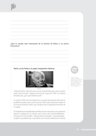112
¿Qué te resultó más interesante de la historia de Marco y su primo
Francesco?
Mario, su tío Pedro y su papá, inmigrantes italianos
Tengo 82 años. Hace 63 que vivo en este bendito país, que lo quiero
tanto como al otro. Llegué acá el 22 de mayo de 1950. La historia
empieza así, ¿por qué estamos acá?
En el año 1924 vino a la Argentina un grupo de paisanos del mismo
pueblito de Italia, eran como quince. Entre estos paisanos había un
tío mío de 20 años, Pedro, que vendría a ser el segundo hermano de
mi papá.
En Argentina en aquella época había pocas industrias y los paisanos
fueron a trabajar en el campo, pero como eran semianalfabetos…
Porque en el sur de Italia –hay que decir la verdad– muy atrasados…
la gente muy laboriosa, muy buena, con mucha sabiduría en cuanto
Mario
Imagen tomada
durante la filmación del
video realizado por la
Universidad Nacional
de Tres de Febrero
(UNTREF) y el Museo
de la Inmigración.
 