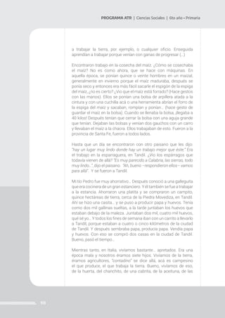 113
PROGRAMA ATR | Ciencias Sociales | 6to año • Primaria
a trabajar la tierra, por ejemplo, o cualquier oficio. Enseguida
aprendían a trabajar porque venían con ganas de progresar (…)
Encontraron trabajo en la cosecha del maíz. ¿Cómo se cosechaba
el maíz? No es como ahora, que se hace con máquinas. En
aquella época, se ponían quince o veinte hombres en un maizal,
generalmente en invierno porque el maíz maduraba, después se
ponía seco y entonces era más fácil sacarle el espigón de la espiga
del maíz, ¿no es cierto? ¿Vio que el maíz está forrado? (Hace gestos
con las manos). Ellos se ponían una bolsa de arpillera atada a la
cintura y con una cuchilla acá o una herramienta abrían el forro de
la espiga del maíz y sacaban, rompían y ponían… (hace gesto de
guardar el maíz en la bolsa). Cuando se llenaba la bolsa, ¡llegaba a
40 kilos! Después tenían que cerrar la bolsa con una aguja grande
que tenían. Dejaban las bolsas y venían dos gauchos con un carro
y llevaban el maíz a la chacra. Ellos trabajaban de esto. Fueron a la
provincia de Santa Fe, fueron a todos lados.
Hasta que un día se encontraron con otro paisano que les dijo:
“hay un lugar muy lindo donde hay un trabajo mejor que éste.” Era
el trabajo en la esparraguera, en Tandil. ¿Vio los espárragos que
todavía vienen de allá? “Es muy parecido a Calabria, las sierras, todo
muy lindo…”, dijo el paisano. “Ah, bueno –respondieron ellos– vamos
para allá”. Y se fueron a Tandil.
Mi tío Pedro fue muy ahorrativo… Después conoció a una galleguita
que era cocinera de un gran estanciero. Y él también se fue a trabajar
a la estancia. Ahorraron una platita y se compraron un campito,
quince hectáreas de tierra, cerca de la Piedra Movediza, en Tandil.
Ahí se hizo una casita… y se puso a producir papa y huevos. Tenía
como dos mil gallinas sueltas, a la tarde juntaban los huevos que
estaban debajo de la maleza. Juntaban dos mil, cuatro mil huevos,
qué sé yo… Y todos los fines de semana iban con un carrito a llevarlo
a Tandil, porque estaban a cuatro o cinco kilómetros de la ciudad
de Tandil. Y después sembraba papa, producía papa. Vendía papa
y huevos. Con eso se compró dos casas en la ciudad de Tandil.
Bueno, pasó el tiempo…
Mientras tanto, en Italia, vivíamos bastante… apretados. Era una
época mala y nosotros éramos siete hijos. Vivíamos de la tierra,
éramos agricultores, “contadino” se dice allá, acá es campesino
el que produce, el que trabaja la tierra. Bueno, vivíamos de eso,
de la huerta, del chanchito, de una cabrita, de la aceituna, de las
 