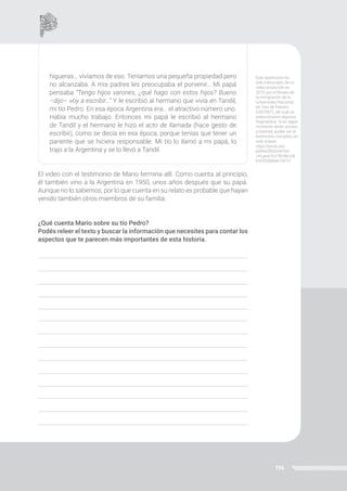 114
higueras… vivíamos de eso. Teníamos una pequeña propiedad pero
no alcanzaba. A mis padres les preocupaba el porvenir… Mi papá
pensaba “Tengo hijos varones, ¿qué hago con estos hijos? Bueno
–dijo– voy a escribir…” Y le escribió al hermano que vivía en Tandil,
mi tío Pedro. En esa época Argentina era… el atractivo número uno.
Había mucho trabajo. Entonces mi papá le escribió al hermano
de Tandil y el hermano le hizo el acto de llamada (hace gesto de
escribir), como se decía en esa época, porque tenías que tener un
pariente que se hiciera responsable. Mi tío lo llamó a mi papá, lo
trajo a la Argentina y se lo llevó a Tandil.
El video con el testimonio de Mario termina allí. Como cuenta al principio,
él también vino a la Argentina en 1950, unos años después que su papá.
Aunque no lo sabemos, por lo que cuenta en su relato es probable que hayan
venido también otros miembros de su familia.
¿Qué cuenta Mario sobre su tío Pedro?
Podés releer el texto y buscar la información que necesites para contar los
aspectos que te parecen más importantes de esta historia.
Este testimonio ha
sido transcripto de un
video producido en
2015 por el Museo de
la Inmigración de la
Universidad Nacional
de Tres de Febrero
(UNTREF), del cual se
seleccionaron algunos
fragmentos. Si en algún
momento tenés acceso
a internet, podés ver el
testimonio completo en
este enlace:
https://youtu.be/
p6WwONQcvI4?list
=PLgnw7LV1fkYBjrz2k
kVo5i5SMeeh7IX1O
 
