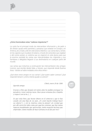 118
¿Cómo funcionaban estas “cadenas migratorias”?
La carta fue el principal modo de intercambiar información y de pedir o
de ofrecer ayuda entre parientes y paisanos que estaban en Europa y en
América, de un lado y del otro del océano Atlántico. Las cartas iban y venían,
en los vapores que cruzaban el océano, a través de conocidos que viajaban
o del correo postal, un sistema que se organizó en esta época para que
la enorme cantidad de cartas que intercambiaban los migrantes y sus
familiares o allegados llegaran a sus destinatarios en cualquier parte del
mundo.
Las cartas que incluimos a continuación las intercambiaron dos amigos:
Lorenzo, que escribe desde Italia, y Genaro, que responde desde Buenos
Aires –donde se había instalado unos años antes–.
¿Qué dicen estos amigos en sus cartas? ¿Qué quiere saber Lorenzo? ¿Qué
responde Genaro? ¿Cómo intenta ayudar a Lorenzo?
Chieti, enero 28 de 1886
Querido amigo:
Gracias a Dios que después de tantos años he podido averiguar tu
paradero y tener noticias tuyas. Hace pocas semanas fui a Nápoles
y tropecé con tu tío. […]
Sé que estás bien, que hiciste dinero en el comercio y que te has
casado con una hija de ese país. ¿Te costó mucho trabajo hacer
ese dinero? […] ¿Es la América como la pintan? ¿Es verdad que
por allí corren los miles como por aquí las centenas, que hay tantas
riquezas inexplotadas que aprovechar, tantos negocios lucrosos que
emprender, tantos medios de hacer fortuna en un dos por tres?
 