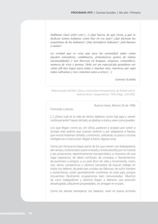 119
PROGRAMA ATR | Ciencias Sociales | 6to año • Primaria
Háblame claro sobre esto […] ¿Qué hacen, de qué viven, a qué se
dedican tantos italianos como hay en ese país? ¿Qué piensan los
argentinos de los italianos? ¿Hay periódicos italianos? ¿Son buenos
o malos?
La verdad que es cosa que pica mi curiosidad saber cómo
pueden entenderse, combinarse, armonizarse gentes de tantas
nacionalidades y tan diversas en lenguas, orígenes, costumbres,
manera de vivir y pensar. Debe ser un espectáculo grandioso ver
cómo allí hay lugar para todos y muchos más, mientras por aquí
todos sobramos y nos comemos unos a otros […]
Lorenzo Scatola
Seleccionado del libro Tipos y costumbres bonaerenses, de Aníbal Latino.
Buenos Aires: Hyspamérica, 1943 (Págs. 233-240).
Buenos Aires, febrero 26 de 1886
Estimado Lorenzo:
[…] ¿Dices cuál es la vida de tantos italianos como hay aquí y vienen
continuamente? Hacen de todo, se dedican a todo y viven como pueden.
Los que llegan, como yo, sin oficio, padecen y acaban por volver a
Europa más pobres que cuando vinieron o por adaptarse a faenas
que nunca hubieran soñado, y entonces, utilizando su poca o mucha
inteligencia e instrucción, llegan a hacer alguna cosa.
Como por fortuna la mayor parte de los que vienen son trabajadores
del campo, endurecidos sobre el arado y embrutecidos por la miseria
y las privaciones, repentinamente transportados, a impulsos de una
vaga esperanza, de ideas confusas, de consejos o llamamientos
de parientes o amigos, a un país lleno de vida y movimiento; como
son, decía, campesinos u obreros cansados de buscar trabajo en
todos los talleres, de pedir pan a todas las fábricas, de sufrir hambre
y estrecheces, están generalmente contentos en este país, porque
encuentran fácilmente ocupaciones bien remuneradas. Muchos
de esos trabajadores y obreros llegan a labrarse una posición
desahogada, adquieren propiedades, se arraigan en el país…
Como los demás extranjeros, los italianos, viven en buena armonía
 