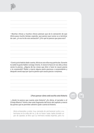 12
• Muchas chicas y muchos chicos piensan que da la sensación de que
Alicia pasa mucho tiempo cayendo, que parece que nunca va a terminar
de caer. ¿A vos te dio esa sensación? ¿Por qué te parece que pasa eso?
• Como ya te habrás dado cuenta, Alicia es una niña muy particular. Durante
la caída le gusta hablar consigo misma. A veces lo hace en voz alta y otras
veces lo piensa. ¿Alguna de las cosas que dice o hace te causó gracia
o te sorprendió? Releé y marcá alguna parte graciosa o sorprendente y
después anotá aquí por qué te parece que causa gracia o sorpresa.
| Para pensar cómo está escrita esta historia
• ¿Quién te parece que cuenta esta historia? ¿Es Alicia, el narrador o el
Conejo Blanco? Volvé a leer este fragmento del inicio del capítulo y marcá
las partes que te permiten advertir quién cuenta la historia.
Alicia empezaba a estar muy cansada de permanecer junto a su
hermana en la orilla del río, y de no hacer nada; había echado un
par de ojeadas al libro que su hermana estaba leyendo, pero no
 
