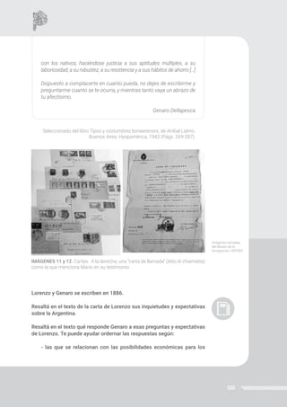 120
Lorenzo y Genaro se escriben en 1886.
Resaltá en el texto de la carta de Lorenzo sus inquietudes y expectativas
sobre la Argentina.
Resaltá en el texto qué responde Genaro a esas preguntas y expectativas
de Lorenzo. Te puede ayudar ordernar las respuestas según:
- las que se relacionan con las posibilidades económicas para los
con los nativos; haciéndose justicia a sus aptitudes múltiples, a su
laboriosidad, a su robustez, a su resistencia y a sus hábitos de ahorro […]
Dispuesto a complacerte en cuanto pueda, no dejes de escribirme y
preguntarme cuanto se te ocurra, y mientras tanto vaya un abrazo de
tu afectísimo.
Genaro Dellapesca
Seleccionado del libro Tipos y costumbres bonaerenses, de Aníbal Latino.
Buenos Aires: Hyspamérica, 1943 (Págs. 269-287).
IMÁGENES 11 y 12. Cartas. A la derecha, una “carta de llamada” (Atto di chiamatta)
como la que menciona Mario en su testimonio.
Imágenes tomadas
del Museo de la
Inmigración, UNTREF.
 