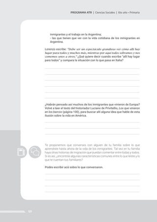 121
PROGRAMA ATR | Ciencias Sociales | 6to año • Primaria
inmigrantes y el trabajo en la Argentina;
- las que tienen que ver con la vida cotidiana de los inmigrantes en
Argentina.
Lorenzo escribe: “Debe ser un espectáculo grandioso ver cómo allí hay
lugar para todos y muchos más, mientras por aquí todos sobramos y nos
comemos unos a otros.” ¿Qué quiere decir cuando escribe “allí hay lugar
para todos” y compara la situación con lo que pasa en Italia?
¿Habrán pensado así muchos de los inmigrantes que vinieron de Europa?
Volvé a leer el texto del historiador Luciano de Privitellio, Los que vinieron
en los barcos (página 100), para buscar allí alguna idea que hable de esta
ilusión sobre la vida en América.
Te proponemos que converses con alguien de tu familia sobre lo que
aprendiste hasta ahora de la vida de los inmigrantes. Tal vez en tu familia
haya otras historias de migración que puedan comentar entre todas y todos.
Si es así, ¿encontrás algunas características comunes entre lo que leíste y lo
que te cuentan tus familiares?
Podés escribir acá sobre lo que conversaron.
 