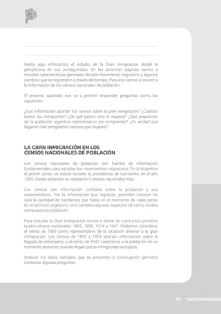 122
Hasta aquí enfocamos el estudio de la Gran Inmigración desde la
perspectiva de sus protagonistas. En las próximas páginas vamos a
estudiar características generales de este movimiento migratorio y algunos
cambios que se registraron a través del tiempo. Para eso vamos a recurrir a
la información de los censos nacionales de población.
El próximo apartado nos va a permitir responder preguntas como las
siguientes:
¿Qué información aportan los censos sobre la gran inmigración? ¿Cuántos
fueron los inmigrantes? ¿De qué países vino la mayoría? ¿Qué proporción
de la población argentina representaron los inmigrantes? ¿Es verdad que
llegaron más inmigrantes varones que mujeres?
LA GRAN INMIGRACIÓN EN LOS
CENSOS NACIONALES DE POBLACIÓN
Los censos nacionales de población son fuentes de información
fundamentales para estudiar los movimientos migratorios. En la Argentina
el primer censo se realizó durante la presidencia de Sarmiento, en el año
1869. Desde entonces se realizaron 9 censos nacionales más.
Los censos dan información confiable sobre la población y sus
características. Por la información que registran, permiten conocer no
solo la cantidad de habitantes que había en el momento de cada censo
en el territorio argentino, sino también algunos aspectos de cómo estaba
compuesta la población.
Para estudiar la Gran Inmigración vamos a tomar en cuenta los primeros
cuatro censos nacionales: 1869, 1895, 1914 y 1947. Podemos considerar
el censo de 1869 como representativo de la situación anterior a la gran
inmigración. Los censos de 1895 y 1914 aportan información sobre la
llegada de extranjeros, y el censo de 1947 caracteriza a la población en un
momento posterior, cuando llegan pocos inmigrantes europeos.
Analizar los datos censales que se presentan a continuación permitirá
contestar algunas preguntas.
 