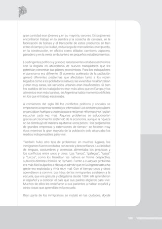 128
gran cantidad eran jóvenes y, en su mayoría, varones. Estos jóvenes
encontraron trabajo en la siembra y la cosecha de cereales, en la
fabricación de bolsas y el transporte de estos productos en tren
entre el campo y la ciudad, en la carga de mercaderías en el puerto,
en la construcción, en oficios como afilador, carnicero, zapatero,
panadero y en la venta ambulante o en pequeños establecimientos.
Losdirigentespolíticosygrandesterratenientesestabansatisfechos
con la llegada en abundancia de nuevos trabajadores que les
permitían concretar sus planes económicos. Para los trabajadores
el panorama era diferente. El aumento acelerado de la población
generó diferentes problemas que afectaban tanto a los recién
llegados como a los pobladores nativos, las viviendas no alcanzaban
y eran muy caras, los servicios urbanos eran insuficientes. Si bien
los sueldos de los trabajadores eran más altos que en Europa y los
alimentos eran más baratos, en Argentina había momentos difíciles
en los que el trabajo escaseaba.
A comienzos del siglo XX los conflictos políticos y sociales se
empezaronaexpresarconmayorintensidad.Lossectorespopulares
organizaban huelgas y protestas para reclamar reformas y se hacían
escuchar cada vez más. Algunos problemas se solucionarían
gracias al crecimiento sostenido de la economía, aunque la riqueza
no se distribuyó de manera equitativa: unos pocos –los propietarios
de grandes empresas y extensiones de tierras– se hicieron muy
ricos mientras la gran mayoría de la población solo alcanzaba los
medios indispensables para vivir.
También hubo otro tipo de problemas: en muchos lugares, los
inmigrantes fueron recibidos con recelo y desconfianza. La variedad
de lenguas, costumbres y creencias alimentaba los prejuicios y
los conflictos entre unos y otros. Los “tanos”, “gallegos”, “rusos”
y “turcos”, como los llamaban los nativos en forma despectiva,
sufrieron distintas formas de rechazo. Frente a cualquier problema
era más fácil culparlos a ellos que admitir que en la Argentina mucha
gente era explotada y vivía muy mal. Con el tiempo unos y otros
aprendieron a convivir. Los hijos de los inmigrantes asistieron a la
escuela, que era gratuita y obligatoria desde 1884. Allí aprendieron
el español y a conocer el país que sus padres eligieron para vivir.
Muchos de ellos les enseñaron a sus parientes a hablar español y
otras cosas que aprendían en la escuela.
Gran parte de los inmigrantes se instaló en las ciudades, donde
 