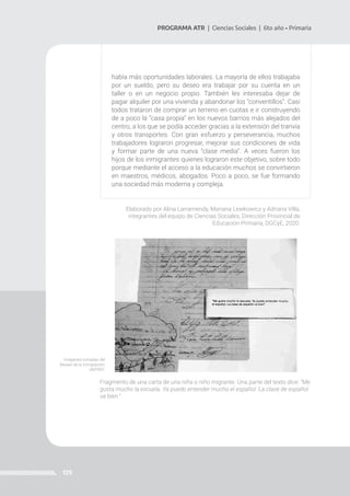 129
PROGRAMA ATR | Ciencias Sociales | 6to año • Primaria
había más oportunidades laborales. La mayoría de ellos trabajaba
por un sueldo, pero su deseo era trabajar por su cuenta en un
taller o en un negocio propio. También les interesaba dejar de
pagar alquiler por una vivienda y abandonar los “conventillos”. Casi
todos trataron de comprar un terreno en cuotas e ir construyendo
de a poco la “casa propia” en los nuevos barrios más alejados del
centro, a los que se podía acceder gracias a la extensión del tranvía
y otros transportes. Con gran esfuerzo y perseverancia, muchos
trabajadores lograron progresar, mejorar sus condiciones de vida
y formar parte de una nueva “clase media”. A veces fueron los
hijos de los inmigrantes quienes lograron este objetivo, sobre todo
porque mediante el acceso a la educación muchos se convirtieron
en maestros, médicos, abogados. Poco a poco, se fue formando
una sociedad más moderna y compleja.
Elaborado por Alina Larramendy, Mariana Lewkowicz y Adriana Villa,
integrantes del equipo de Ciencias Sociales, Dirección Provincial de
Educación Primaria, DGCyE, 2020.
Fragmento de una carta de una niña o niño migrante. Una parte del texto dice: “Me
gusta mucho la escuela. Ya puedo entender mucho el español. La clase de español
va bien.”
Imágenes tomadas del
Museo de la Inmigración,
UNTREF.
 