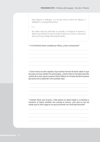 13
PROGRAMA ATR | Prácticas del Lenguaje | 6to año • Primaria
traía dibujos ni diálogos. «¿Y de qué sirve un libro sin dibujos ni
diálogos?», se preguntaba Alicia.
(...)
No había nada de particular en aquello, ni tampoco le pareció a
Alicia muy extraño oír que el conejo se decía a sí mismo: «¡Dios mío!
¡Dios mío! ¡Voy a llegar demasiado tarde!».
• Y si la historia fuese contada por Alicia, ¿cómo comenzaría?
• Como vimos en este capítulo, hay muchas formas de hacer saber lo que
les pasa y lo que sienten los personajes. ¿Cómo hace el narrador para dar
cuenta de lo que siente y piensa Alicia? Marcá en el texto donde te parece
que pasa eso y explicalo como puedas aquí:
• Cuando Alicia cae al pozo, a ella parece no darle miedo y a nosotras y
nosotros, al leerlo, también nos sucede lo mismo. ¿Por qué no nos da
miedo que la niña caiga en un pozo profundo con final desconocido?
 