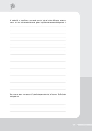 130
A partir de lo que leíste, ¿por qué pensás que el título del texto anterior
habla de “una sociedad diferente” y del “impacto de la Gran Inmigración”?
Para cerrar este tema escribí desde tu perspectiva la historia de la Gran
Inmigración.
 