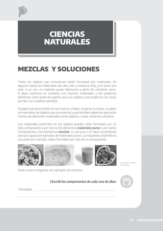 132
CIENCIAS
NATURALES
MEZCLAS Y SOLUCIONES
Todos los objetos que conocemos están formados por materiales. En
algunos casos los materiales son dos, tres o inclusive más, y en otros uno
solo. A su vez, un material puede fabricarse a partir de combinar otros.
A diario estamos en contacto con muchos materiales y los podemos
identificar como parte de objetos que nos rodean y que podemos ver, tocar,
percibir con nuestros sentidos.
El papel que ahora tenés en tus manos, el lápiz, la goma, la mesa, un plato,
son ejemplos de objetos que conocemos y que también sabemos que están
hechos de diferentes materiales como plástico, metal, cerámica, etcétera.
Los materiales presentes en los objetos pueden estar formados por un
solo componente y por eso se los denomina materiales puros o por varios
componentes y los llamamos mezclas. La sal pura o el vapor (constituido
solo por agua) son ejemplos de materiales puros. La mayonesa, el dentífrico
y la soda son mezclas, están formadas por más de un componente.
Estas cuatro imágenes son ejemplos de mezclas.
| Escribí los componentes de cada una de ellas:
• Ensalada:
Imágenes tomadas
de Pixabay.
 