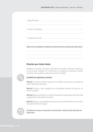 133
PROGRAMA ATR | Ciencias Naturales | 6to año • Primaria
• Sopa de fideos:
• Leche chocolatada:
• Ensalada de frutas:
Observá a tu alrededor y elaborá una lista de otras mezclas que descubras.
Mezclas por todos lados
Podemos encontrar una gran diversidad de mezclas. Mezclar sustancias
es una acción cotidiana. Un constructor o un albañil, por ejemplo, mezclan
cemento, arena, piedras y agua para hacer hormigón.
| Realizá las siguientes mezclas:
Mezcla 1: cacao en polvo y azúcar (en un platito colocá una cucharada de
cada material y mezclalos).
Mezcla 2: agua y talco (agregá una cucharadita colmada de talco en un
vaso con agua).
Mezcla 3: agua y aceite (en un vaso transparente colocá agua hasta la mitad
y agregá dos cucharadas de aceite).
Mezcla 4: agua y sal (agregá una punta de una cucharadita de sal a un vaso
transparente lleno de agua).
En todos los casos es necesario mezclar bien. Anotá lo que observás en
cada caso.
 