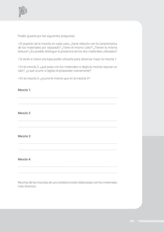 134
Podés guiarte por las siguientes preguntas:
• El aspecto de la mezcla en cada caso, ¿tiene relación con la característica
de los materiales por separado? ¿Tiene el mismo color? ¿Tienen la misma
textura? ¿Es posible distinguir la presencia de los dos materiales utilizados?
• Si tenés a mano una lupa podés utilizarla para observar mejor la mezcla 1.
• En la mezcla 3, ¿qué pasa con los materiales si dejás la mezcla reposar un
rato?, ¿y qué ocurre si agitás el preparado nuevamente?
• En la mezcla 4, ¿ocurre lo mismo que en la mezcla 3?
Mezcla 1:
Mezcla 2:
Mezcla 3:
Mezcla 4:
Muchas de las mezclas de uso cotidiano están elaboradas con los materiales
más diversos.
 
