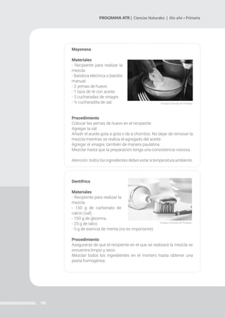 135
PROGRAMA ATR | Ciencias Naturales | 6to año • Primaria
Mayonesa
Materiales
- Recipiente para realizar la
mezcla.
- Batidora eléctrica o batidor
manual.
- 2 yemas de huevo.
- 1 taza de té con aceite.
- 3 cucharadas de vinagre.
- ½ cucharadita de sal.
Procedimiento
Colocar las yemas de huevo en el recipiente.
Agregar la sal.
Añadir el aceite gota a gota o de a chorritos. No dejar de remover la
mezcla mientras se realiza el agregado del aceite.
Agregar el vinagre, también de manera paulatina.
Mezclar hasta que la preparación tenga una consistencia viscosa.
Atención: todos los ingredientes deben estar a temperatura ambiente.
Dentífrico
Materiales
- Recipiente para realizar la
mezcla.
- 150 g de carbonato de
calcio (sal).
- 100 g de glicerina.
- 25 g de talco.
- 5 g de esencia de menta (no es importante).
Procedimiento
Asegurarse de que el recipiente en el que se realizará la mezcla se
encuentre limpio y seco.
Mezclar todos los ingredientes en el mortero hasta obtener una
pasta homogénea.
Imagen tomada de Pixabay.
Imagen tomada de Pixabay.
 