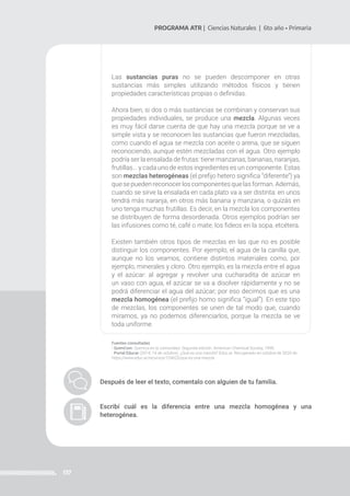 137
PROGRAMA ATR | Ciencias Naturales | 6to año • Primaria
Las sustancias puras no se pueden descomponer en otras
sustancias más simples utilizando métodos físicos y tienen
propiedades características propias o definidas.
Ahora bien, si dos o más sustancias se combinan y conservan sus
propiedades individuales, se produce una mezcla. Algunas veces
es muy fácil darse cuenta de que hay una mezcla porque se ve a
simple vista y se reconocen las sustancias que fueron mezcladas,
como cuando el agua se mezcla con aceite o arena, que se siguen
reconociendo, aunque estén mezcladas con el agua. Otro ejemplo
podría ser la ensalada de frutas: tiene manzanas, bananas, naranjas,
frutillas... y cada uno de estos ingredientes es un componente. Estas
son mezclas heterogéneas (el prefijo hetero significa ‘‘diferente’’) ya
que se pueden reconocer los componentes que las forman. Además,
cuando se sirve la ensalada en cada plato va a ser distinta: en unos
tendrá más naranja, en otros más banana y manzana, o quizás en
uno tenga muchas frutillas. Es decir, en la mezcla los componentes
se distribuyen de forma desordenada. Otros ejemplos podrían ser
las infusiones como té, café o mate, los fideos en la sopa, etcétera.
Existen también otros tipos de mezclas en las que no es posible
distinguir los componentes. Por ejemplo, el agua de la canilla que,
aunque no los veamos, contiene distintos materiales como, por
ejemplo, minerales y cloro. Otro ejemplo, es la mezcla entre el agua
y el azúcar: al agregar y revolver una cucharadita de azúcar en
un vaso con agua, el azúcar se va a disolver rápidamente y no se
podrá diferenciar el agua del azúcar; por eso decimos que es una
mezcla homogénea (el prefijo homo significa ‘‘igual’’). En este tipo
de mezclas, los componentes se unen de tal modo que, cuando
miramos, ya no podemos diferenciarlos, porque la mezcla se ve
toda uniforme.
Fuentes consultadas
- QuimCom. Química en la comunidad. Segunda edición. American Chemical Society, 1998.
- Portal Educar (2014, 14 de octubre). ¿Qué es una mezcla? Educ.ar. Recuperado en octubre de 2020 de
https://www.educ.ar/recursos/124625/que-es-una-mezcla
Después de leer el texto, comentalo con alguien de tu familia.
Escribí cuál es la diferencia entre una mezcla homogénea y una
heterogénea.
 
