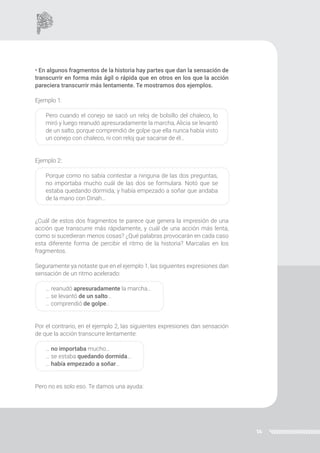 14
• En algunos fragmentos de la historia hay partes que dan la sensación de
transcurrir en forma más ágil o rápida que en otros en los que la acción
pareciera transcurrir más lentamente. Te mostramos dos ejemplos.
Ejemplo 1:
Pero cuando el conejo se sacó un reloj de bolsillo del chaleco, lo
miró y luego reanudó apresuradamente la marcha, Alicia se levantó
de un salto, porque comprendió de golpe que ella nunca había visto
un conejo con chaleco, ni con reloj que sacarse de él…
Ejemplo 2:
Porque como no sabía contestar a ninguna de las dos preguntas,
no importaba mucho cuál de las dos se formulara. Notó que se
estaba quedando dormida; y había empezado a soñar que andaba
de la mano con Dinah...
¿Cuál de estos dos fragmentos te parece que genera la impresión de una
acción que transcurre más rápidamente, y cuál de una acción más lenta,
como si sucedieran menos cosas? ¿Qué palabras provocarán en cada caso
esta diferente forma de percibir el ritmo de la historia? Marcalas en los
fragmentos.
Seguramente ya notaste que en el ejemplo 1, las siguientes expresiones dan
sensación de un ritmo acelerado:
… reanudó apresuradamente la marcha…
… se levantó de un salto…
… comprendió de golpe…
Por el contrario, en el ejemplo 2, las siguientes expresiones dan sensación
de que la acción transcurre lentamente:
… no importaba mucho…
… se estaba quedando dormida…
… había empezado a soñar…
Pero no es solo eso. Te damos una ayuda:
 
