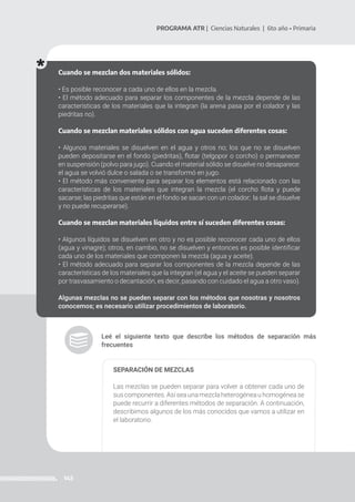 143
PROGRAMA ATR | Ciencias Naturales | 6to año • Primaria
Leé el siguiente texto que describe los métodos de separación más
frecuentes
SEPARACIÓN DE MEZCLAS
Las mezclas se pueden separar para volver a obtener cada uno de
suscomponentes.Asíseaunamezclaheterogéneauhomogénease
puede recurrir a diferentes métodos de separación. A continuación,
describimos algunos de los más conocidos que vamos a utilizar en
el laboratorio.
Cuando se mezclan dos materiales sólidos:
• Es posible reconocer a cada uno de ellos en la mezcla.
• El método adecuado para separar los componentes de la mezcla depende de las
características de los materiales que la integran (la arena pasa por el colador y las
piedritas no).
Cuando se mezclan materiales sólidos con agua suceden diferentes cosas:
• Algunos materiales se disuelven en el agua y otros no; los que no se disuelven
pueden depositarse en el fondo (piedritas), flotar (telgopor o corcho) o permanecer
en suspensión (polvo para jugo). Cuando el material sólido se disuelve no desaparece:
el agua se volvió dulce o salada o se transformó en jugo.
• El método más conveniente para separar los elementos está relacionado con las
características de los materiales que integran la mezcla (el corcho flota y puede
sacarse; las piedritas que están en el fondo se sacan con un colador; la sal se disuelve
y no puede recuperarse).
Cuando se mezclan materiales líquidos entre sí suceden diferentes cosas:
• Algunos líquidos se disuelven en otro y no es posible reconocer cada uno de ellos
(agua y vinagre); otros, en cambio, no se disuelven y entonces es posible identificar
cada uno de los materiales que componen la mezcla (agua y aceite).
• El método adecuado para separar los componentes de la mezcla depende de las
características de los materiales que la integran (el agua y el aceite se pueden separar
por trasvasamiento o decantación, es decir, pasando con cuidado el agua a otro vaso).
Algunas mezclas no se pueden separar con los métodos que nosotras y nosotros
conocemos; es necesario utilizar procedimientos de laboratorio.
 