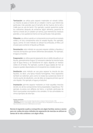 144
Tamización: se utiliza para separar materiales en estado sólido.
La mezcla se pasa a través de un colador o tamiz, que retiene las
partículas más grandes que el tamaño de los huecos de la red o
malla que se usa de tamiz. Por ejemplo, cuando queremos quitar
los sobrantes después de enharinar algún alimento, pasamos la
harina a través de un colador (un tamiz), que retendrá los residuos
grandes, y nos quedará la harina sin las partículas más grandes.
Filtración: se utiliza cuando un componente se encuentra en estado
sólido y el otro componente está en estado líquido. Por ejemplo,
agua y arena. En este método se utilizan los embudos, el filtro y el
envase para contener el líquido ya filtrado.
Decantación: este método se usa para separar sólidos y líquidos y
mezclas de líquidos que tienen diferentes densidades. Por ejemplo,
el agua y el aceite.
Evaporación: se utiliza para la separación de un sólido disuelto en un
líquido, generalmente el agua. Es necesario calentar la mezcla hasta
que el agua hierva y se transforme en vapor, dejando un residuo
sólido en el fondo. Por ejemplo, cuando el agua salada de mar se
evapora quedan depositados en el recipiente los cristales de sal.
Destilación: este método se usa para separar la mezcla de dos
líquidos, es decir, una típica mezcla homogénea. Para separarlos
también se calientan, pero como no todas las sustancias tienen el
mismo punto de ebullición, uno de ellos se evapora primero que el
otro líquido. Por ejemplo, el agua y el alcohol.
Imantación: permite separar mediante un imán aquellas mezclas
donde uno de los componentes tiene propiedades magnéticas. Por
ejemplo, la arena con alfileres de hierro, o también partículas de
hierro que puedan acompañar a los cereales. En las actividades no
vimos ejemplos de este tipo.
Fuentes consultadas
- QuimCom. Química en la comunidad. Segunda edición. American Chemical Society, 1998.
- Portal Educar (2014, 14 de octubre). ¿Qué es una mezcla? Educ.ar. Recuperado en octubre de 2020 de
https://www.educ.ar/recursos/124625/que-es-una-mezcla
Revisá el siguiente cuadro y compartilo con algún familiar, vecina o vecino
para ver cuáles de estos métodos de separación de mezclas se utilizan en
tareas de la vida cotidiana o en algún oficio.
 