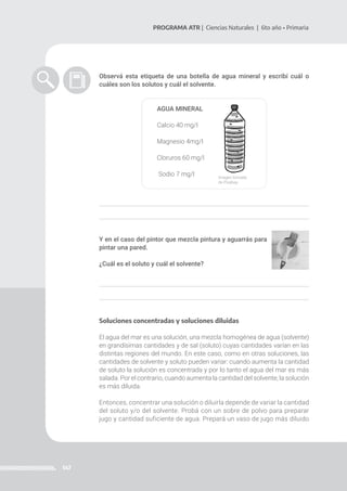 147
PROGRAMA ATR | Ciencias Naturales | 6to año • Primaria
Observá esta etiqueta de una botella de agua mineral y escribí cuál o
cuáles son los solutos y cuál el solvente.
AGUA MINERAL
Calcio 40 mg/l
Magnesio 4mg/l
Cloruros 60 mg/l
Sodio 7 mg/l
Y en el caso del pintor que mezcla pintura y aguarrás para
pintar una pared.
¿Cuál es el soluto y cuál el solvente?
Soluciones concentradas y soluciones diluidas
El agua del mar es una solución, una mezcla homogénea de agua (solvente)
en grandísimas cantidades y de sal (soluto) cuyas cantidades varían en las
distintas regiones del mundo. En este caso, como en otras soluciones, las
cantidades de solvente y soluto pueden variar: cuando aumenta la cantidad
de soluto la solución es concentrada y por lo tanto el agua del mar es más
salada. Por el contrario, cuando aumenta la cantidad del solvente, la solución
es más diluida.
Entonces, concentrar una solución o diluirla depende de variar la cantidad
del soluto y/o del solvente. Probá con un sobre de polvo para preparar
jugo y cantidad suficiente de agua. Prepará un vaso de jugo más diluido
Imagen tomada
de Pixabay.
 