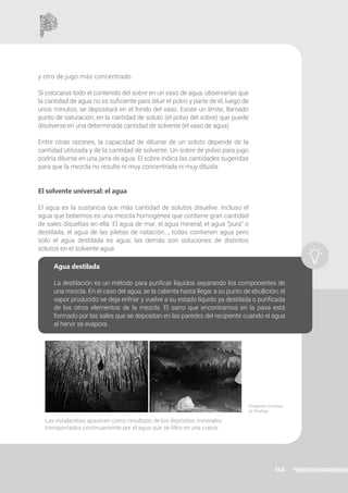148
y otro de jugo más concentrado.
Si colocaras todo el contenido del sobre en un vaso de agua, observarías que
la cantidad de agua no es suficiente para diluir el polvo y parte de él, luego de
unos minutos, se depositará en el fondo del vaso. Existe un límite, llamado
punto de saturación, en la cantidad de soluto (el polvo del sobre) que puede
disolverse en una determinada cantidad de solvente (el vaso de agua).
Entre otras razones, la capacidad de diluirse de un soluto depende de la
cantidad utilizada y de la cantidad de solvente. Un sobre de polvo para jugo
podría diluirse en una jarra de agua. El sobre indica las cantidades sugeridas
para que la mezcla no resulte ni muy concentrada ni muy diluida.
El solvente universal: el agua
El agua es la sustancia que más cantidad de solutos disuelve. Incluso el
agua que bebemos es una mezcla homogénea que contiene gran cantidad
de sales disueltas en ella. El agua de mar, el agua mineral, el agua “pura” o
destilada, el agua de las piletas de natación…, todas contienen agua pero
solo el agua destilada es agua; las demás son soluciones de distintos
solutos en el solvente agua.
Agua destilada
La destilación es un método para purificar líquidos separando los componentes de
una mezcla. En el caso del agua, se la calienta hasta llegar a su punto de ebullición; el
vapor producido se deja enfriar y vuelve a su estado líquido ya destilada o purificada
de los otros elementos de la mezcla. El sarro que encontramos en la pava está
formado por las sales que se depositan en las paredes del recipiente cuando el agua
al hervir se evapora.
Las estalactitas aparecen como resultado de los depósitos minerales
transportados continuamente por el agua que se filtra en una cueva.
Imágenes tomadas
de Pixabay.
 