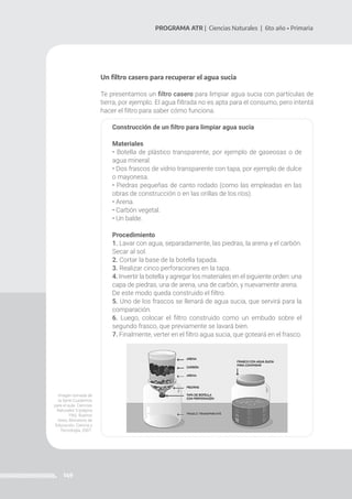 149
PROGRAMA ATR | Ciencias Naturales | 6to año • Primaria
Un filtro casero para recuperar el agua sucia
Te presentamos un filtro casero para limpiar agua sucia con partículas de
tierra, por ejemplo. El agua filtrada no es apta para el consumo, pero intentá
hacer el filtro para saber cómo funciona.
Construcción de un filtro para limpiar agua sucia
Materiales
• Botella de plástico transparente, por ejemplo de gaseosas o de
agua mineral.
• Dos frascos de vidrio transparente con tapa, por ejemplo de dulce
o mayonesa.
• Piedras pequeñas de canto rodado (como las empleadas en las
obras de construcción o en las orillas de los ríos).
• Arena.
• Carbón vegetal.
• Un balde.
Procedimiento
1. Lavar con agua, separadamente, las piedras, la arena y el carbón.
Secar al sol.
2. Cortar la base de la botella tapada.
3. Realizar cinco perforaciones en la tapa.
4. Invertir la botella y agregar los materiales en el siguiente orden: una
capa de piedras, una de arena, una de carbón, y nuevamente arena.
De este modo queda construido el filtro.
5. Uno de los frascos se llenará de agua sucia, que servirá para la
comparación.
6. Luego, colocar el filtro construido como un embudo sobre el
segundo frasco, que previamente se lavará bien.
7. Finalmente, verter en el filtro agua sucia, que goteará en el frasco.
Imagen tomada de
la Serie Cuadernos
para el aula. Ciencias
Naturales 5 (página
196). Buenos
Aires, Ministerio de
Educación, Ciencia y
Tecnología, 2007.
 