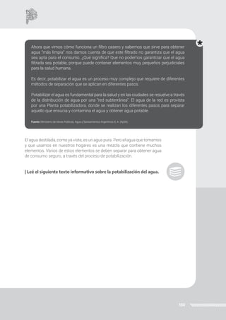 150
El agua destilada, como ya viste, es un agua pura. Pero el agua que tomamos
y que usamos en nuestros hogares es una mezcla que contiene muchos
elementos. Varios de estos elementos se deben separar para obtener agua
de consumo seguro, a través del proceso de potabilización.
| Leé el siguiente texto informativo sobre la potabilización del agua.
Ahora que vimos cómo funciona un filtro casero y sabemos que sirve para obtener
agua “más limpia” nos damos cuenta de que este filtrado no garantiza que el agua
sea apta para el consumo. ¿Qué significa? Que no podemos garantizar que el agua
filtrada sea potable, porque puede contener elementos muy pequeños perjudiciales
para la salud humana.
Es decir, potabilizar el agua es un proceso muy complejo que requiere de diferentes
métodos de separación que se aplican en diferentes pasos.
Potabilizar el agua es fundamental para la salud y en las ciudades se resuelve a través
de la distribución de agua por una “red subterránea”. El agua de la red es provista
por una Planta potabilizadora, donde se realizan los diferentes pasos para separar
aquello que ensucia y contamina el agua y obtener agua potable.
Fuente: Ministerio de Obras Públicas, Agua y Saneamientos Argentinos S. A. (AySA).
 