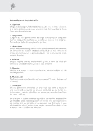 152
Pasos del proceso de potabilización
1. Captación
El agua es captada por una torre de toma que AySA tiene en el río y conducida
a la planta potabilizadora donde unas enormes electrobombas la elevan
hasta una cámara de carga.
2. Coagulación
Luego de su paso por la cámara de carga, se le agrega un compuesto
químico (coagulante), que hace que la arcilla que contiene el río se agrupe
formando partículas de mayor tamaño: los flocs.
3. Decantación
Elaguamezcladaconcoagulantevaaunasgrandespiletas,losdecantadores;
allí permanece dos horas en estado de semiquietud. Los flocs formados en
el paso anterior, se juntan en grandes coágulos y por su peso caen al fondo,
es decir, decantan.
4. Filtración
El agua se pone otra vez en movimiento y pasa a través de filtros que
eliminan la turbiedad restante. ¡Ahora es agua cristalina!
5. Cloración
Al agua se le agrega cloro para desinfectarla y eliminar cualquier tipo de
microorganismos.
6. Alcalinización
Finalmente, para quitar la acidez, se le agrega cal. Ya está... ¡lista para el
consumo!
7. Distribución
El agua potabilizada emprende un largo viaje bajo tierra, a través de
una enorme red compuesta por grandes conductos que se llaman ríos
subterráneos y cañerías más chicas por las que corre y se distribuye hasta
las casas y edificios.
En la imagen se pueden identificar algunos de los métodos de separación
ya utilizados. Otros procesos pueden ser nuevos o no son separaciones
de mezclas, sino que consisten en un agregado para desinfectar el agua
eliminando los microorganismos que pueden causar enfermedades, como
el agregado de cloro (cloración del agua).
 