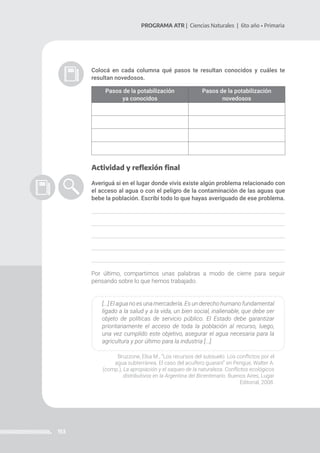 153
PROGRAMA ATR | Ciencias Naturales | 6to año • Primaria
Colocá en cada columna qué pasos te resultan conocidos y cuáles te
resultan novedosos.
Pasos de la potabilización
ya conocidos
Pasos de la potabilización
novedosos
Actividad y reflexión final
Averiguá si en el lugar donde vivís existe algún problema relacionado con
el acceso al agua o con el peligro de la contaminación de las aguas que
bebe la población. Escribí todo lo que hayas averiguado de ese problema.
Por último, compartimos unas palabras a modo de cierre para seguir
pensando sobre lo que hemos trabajado.
[...] El agua no es una mercadería. Es un derecho humano fundamental
ligado a la salud y a la vida, un bien social, inalienable, que debe ser
objeto de políticas de servicio público. El Estado debe garantizar
prioritariamente el acceso de toda la población al recurso, luego,
una vez cumplido este objetivo, asegurar el agua necesaria para la
agricultura y por último para la industria [...].
Bruzzone, Elsa M., “Los recursos del subsuelo. Los conflictos por el
agua subterránea. El caso del acuífero guaraní” en Pengue, Walter A.
(comp.), La apropiación y el saqueo de la naturaleza. Conflictos ecológicos
distributivos en la Argentina del Bicentenario. Buenos Aires, Lugar
Editorial, 2008.
 