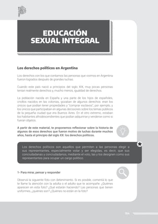 154
EDUCACIÓN
SEXUAL INTEGRAL
Los derechos políticos en Argentina
Los derechos con los que contamos las personas que vivimos en Argentina
fueron logrados después de grandes luchas.
Cuando este país nació a principios del siglo XIX, muy pocas personas
tenían realmente derechos y, mucho menos, igualdad de derechos.
La población nacida en España y una parte de los hijos de españoles,
criollos nacidos en las colonias, gozaban de algunos derechos: eran los
únicos que podían tener propiedades y “comprar esclavos”, por ejemplo, y
los únicos que participaban en algunas decisiones sobre los temas públicos
de la pequeña ciudad que era Buenos Aires. En el otro extremo, estaban
los habitantes afrodescendientes que podían adquirirse y venderse como si
fueran objetos.
A partir de este material, te proponemos reflexionar sobre la historia de
algunos de esos derechos que fueron motivo de luchas durante muchos
años, hasta el principio del siglo XX: los derechos políticos.
Los derechos políticos son aquellos que permiten a las personas elegir a
sus representantes, especialmente votar y ser elegidas, es decir, que sus
conciudadanas y conciudadanos, mediante el voto, las y los designen como sus
representantes para ocupar un cargo político.
1- Para mirar, pensar y responder
Observá la siguiente foto con detenimiento. Si es posible, comentá lo que
te llame la atención con la adulta o el adulto que te acompañe: ¿Quiénes
aparecen en esta foto? ¿Qué estarán haciendo? Las personas que tienen
uniformes, ¿quiénes son? ¿Quiénes no están en la foto?
 