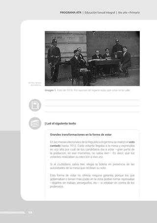 155
PROGRAMA ATR | Educación Sexual Integral | 6to año • Primaria
Imagen 1. Foto de 1918. Por razones de higiene hubo que votar en la calle.
| Leé el siguiente texto
Grandes transformaciones en la forma de votar
En las mesas electorales de la República Argentina se realizó el voto
cantado hasta 1912. Cada votante llegaba a la mesa y expresaba
en voz alta por cuál de los candidatos iba a votar –gran parte de
la población, en ese momento, no sabía leer–. Es decir, que los
votantes realizaban su elección a viva voz.
Si el ciudadano sabía leer, elegía la boleta en presencia de las
autoridades de la mesa que recibían su voto.
Esta forma de votar no ofrecía ninguna garantía, porque los que
gobernaban o tenían más poder en la zona podían tomar represalias
–dejarlos sin trabajo, perseguirlos, etc.– si votaban en contra de los
poderosos.
Archivo General
de la Nación.
 
