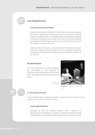 157
PROGRAMA ATR | Educación Sexual Integral | 6to año • Primaria
El voto femenino
En 1947 y después de muchos reclamos,
fue sancionada la Ley Nacional de
Derechos Políticos de la Mujer. Eva Duarte,
Evita, fue la figura que se destacó en esta
lucha.
| Leé el siguiente texto
La lucha por el voto universal
Aunque la Ley Sáenz Peña de 1912 decía que el voto era universal,
dejó a las mujeres fuera del derecho a votar. Las mujeres no podían
elegir a los gobernantes ni ser elegidas para ocupar cargos públicos.
La foto que acabás de ver (Imagen 2) muestra una de las protestas
que organizaron las mujeres contra lo que creían era una injusticia:
un ensayo o simulacro de voto.
Además de los simulacros, como el que está en la foto, las mujeres,
y también algunos varones daban discursos, pegaban carteles y
organizaban reuniones donde pedían por los derechos políticos de
las mujeres.
Imagen 3. Mujeres votando en
1951.
Archivo General
de la Nación.
3- Para seguir pensando
Leé el siguiente texto, observá el cuadro y conversá sobre el tema con las
adultas o los adultos que estén con vos.
Ley de cupo femenino
Después de 1947, las mujeres pudieron votar y también ser
elegidas para ser diputadas, senadoras, intendentas, gobernadoras
o presidentas; sin embargo durante largo tiempo no fueron muchas
 