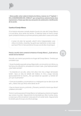 16
• Ahora podés volver sobre la historia de Alicia y marcar en el “Capítulo 1:
EN LA MADRIGUERA DEL CONEJO” que compartimos anteriormente otras
expresiones o frases que dan esa sensación de aceleración o lentificación
de la acción.
Cuenta el Conejo Blanco
Si la historia estuviese contada desde el punto de vista del Conejo Blanco
y no de Alicia, otros serían los hechos. Si además fuese el mismo conejo
quien contase la historia, en primera persona, podría decir cosas como esta:
A pesar de estar tan apurado, advertí cómo holgazaneaban unas
niñas en la hierba. ¡Caramba, hay gente que realmente no tiene nada
que hacer! Pero lo más asombroso fue que una de ellas me persiguió.
Pensá y escribí cómo contaría la historia el Conejo Blanco. ¿Cuál sería su
versión de los hechos?
Para ello, vas a tener que ponerte en el lugar del Conejo Blanco. Tendrás que
considerar que:
• Va por la pradera apurado porque llega tarde y se encuentra con Alicia y su
hermana a la orilla del río, cansadas de no hacer nada. ¿Qué habrá pensado?
¿Qué habrá sentido?
• Va diciendo en voz alta: «¡Dios mío! ¡Dios mío! ¡Voy a llegar demasiado
tarde!». Saca un reloj de bolsillo del chaleco, lo mira y luego reanuda
apresuradamente la marcha. ¿Por qué estará tan apurado? ¿A dónde irá?
¿En qué irá pensando?
• Corre por la pradera y se precipita en su madriguera que se abre al pie del
seto. ¿Habrá visto que Alicia viene detrás de él?
• Cae en el pozo oscuro y profundo. ¿Pensará y sentirá lo mismo que Alicia?
¿Hablará como ella?
TenéencuentaqueparaelConejoBlanco,lamadriguerayelpozosonlugares
que conoce muy bien. Seguramente ha transitado por ellos muchas veces,
y cosas que a Alicia le parecen raras para él no lo serán tanto. Seguramente
lo extraño para él es que una niña lo persiga.
 