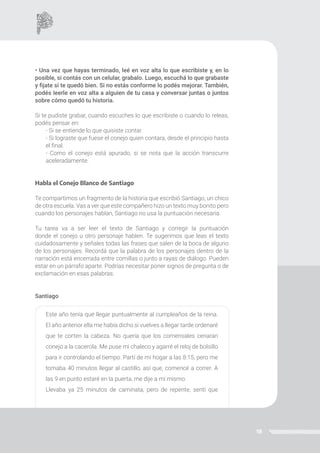 18
• Una vez que hayas terminado, leé en voz alta lo que escribiste y, en lo
posible, si contás con un celular, grabalo. Luego, escuchá lo que grabaste
y fijate si te quedó bien. Si no estás conforme lo podés mejorar. También,
podés leerle en voz alta a alguien de tu casa y conversar juntas o juntos
sobre cómo quedó tu historia.
Si te pudiste grabar, cuando escuches lo que escribiste o cuando lo releas,
podés pensar en:
- Si se entiende lo que quisiste contar.
- Si lograste que fuese el conejo quien contara, desde el principio hasta
el final.
- Como el conejo está apurado, si se nota que la acción transcurre
aceleradamente.
Habla el Conejo Blanco de Santiago
Te compartimos un fragmento de la historia que escribió Santiago, un chico
de otra escuela. Vas a ver que este compañero hizo un texto muy bonito pero
cuando los personajes hablan, Santiago no usa la puntuación necesaria.
Tu tarea va a ser leer el texto de Santiago y corregir la puntuación
donde el conejo u otro personaje hablen. Te sugerimos que leas el texto
cuidadosamente y señales todas las frases que salen de la boca de alguno
de los personajes. Recordá que la palabra de los personajes dentro de la
narración está encerrada entre comillas o junto a rayas de diálogo. Pueden
estar en un párrafo aparte. Podrías necesitar poner signos de pregunta o de
exclamación en esas palabras.
Santiago
Este año tenía que llegar puntualmente al cumpleaños de la reina.
El año anterior ella me había dicho si vuelves a llegar tarde ordenaré
que te corten la cabeza. No quería que los comensales cenaran
conejo a la cacerola. Me puse mi chaleco y agarré el reloj de bolsillo
para ir controlando el tiempo. Partí de mi hogar a las 8:15, pero me
tomaba 40 minutos llegar al castillo, así que, comencé a correr. A
las 9 en punto estaré en la puerta, me dije a mí mismo.
Llevaba ya 25 minutos de caminata, pero de repente, sentí que
 