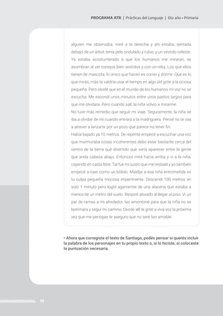19
PROGRAMA ATR | Prácticas del Lenguaje | 6to año • Primaria
alguien me observaba, miré a la derecha y ahí estaba, sentada
debajo de un árbol, tenía pelo ondulado y rubio, y un vestido celeste.
Ya estaba acostumbrado a que los humanos me miraran, se
asombran al ver conejos bien vestidos y con un reloj. Los que ellos
tienen de mascota, lo único que hacen es correr y dormir. Qué es lo
que mirás, más te valdría usar el tiempo en algo útil grité a la ociosa
pequeña. Pero olvidé que en el mundo de los humanos mi voz no se
escucha. Me escondí unos minutos entre unos pastos largos para
que me olvidara. Pero cuando salí, la niña volvió a mirarme.
No tuve más remedio que seguir mi viaje. Seguramente, la niña se
iba a olvidar de mí cuando entrara a la madriguera. Pensé no te vas
a atrever a lanzarte por un pozo que parece no tener fin.
Había bajado ya 10 metros. De repente empecé a escuchar una voz
que murmuraba cosas incoherentes debo estar bastante cerca del
centro de la tierra qué divertido que sería aparecer entre la gente
que anda cabeza abajo. Entonces miré hacia arriba y vi a la niña,
cayendo en caída libre. Tal fue mi susto que me resbalé y yo también
empecé a caer como un bólido. Maldije a esa niña entrometida es
tu culpa pequeña mocosa impertinente. Descendí 100 metros en
solo 1 minuto pero logré agarrarme de una alacena que estaba a
menos de un metro del suelo. Respiré aliviado al llegar al piso. Vi un
par de ramas a mi alrededor, las amontoné para que la niña no se
lastimara y seguí mi camino. Desde allí le grité a viva voz la próxima
vez que me persigas te aseguro que no seré tan amable.
• Ahora que corregiste el texto de Santiago, podés pensar si querés incluir
la palabra de los personajes en tu propio texto o, si lo hiciste, si colocaste
la puntuación necesaria.
 