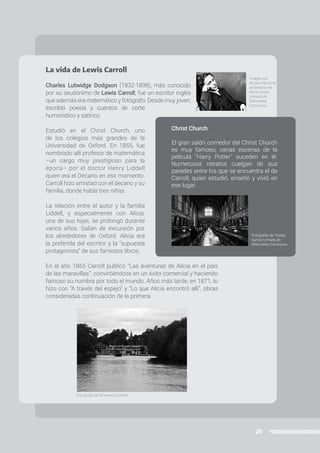 20
Christ Church
El gran salón comedor del Christ Church
es muy famoso; varias escenas de la
película "Harry Potter" suceden en él.
Numerosos retratos cuelgan de sus
paredes entre los que se encuentra el de
Carroll, quien estudió, enseñó y vivió en
ese lugar.
La vida de Lewis Carroll
Charles Lutwidge Dodgson (1832-1898), más conocido
por su seudónimo de Lewis Carroll, fue un escritor inglés
que además era matemático y fotógrafo. Desde muy joven,
escribió poesía y cuentos de corte
humorístico y satírico.
Estudió en el Christ Church, uno
de los colegios más grandes de la
Universidad de Oxford. En 1855, fue
nombrado allí profesor de matemática
–un cargo muy prestigioso para la
época– por el doctor Henry Liddell
quien era el Decano en ese momento.
Carroll hizo amistad con el decano y su
familia, donde había tres niñas.
La relación entre el autor y la familia
Liddell, y especialmente con Alicia,
una de sus hijas, se prolongó durante
varios años. Salían de excursión por
los alrededores de Oxford. Alicia era
la preferida del escritor y la “supuesta
protagonista” de sus famosos libros.
En el año 1865 Carroll publicó “Las aventuras de Alicia en el país
de las maravillas”, convirtiéndose en un éxito comercial y haciendo
famoso su nombre por todo el mundo. Años más tarde, en 1871, lo
hizo con “A través del espejo” y “Lo que Alicia encontró allí”, obras
consideradas continuación de la primera.
Imagen del
Museo Nacional
de Medios del
Reino Unido,
tomada de
Wikimedia
Commons.
Fotografía de © Irene Corchado.
Fotografía de Tristan
Surtel, tomada de
Wikimedia Commons.
 