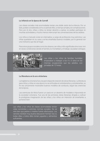 21
PROGRAMA ATR | Prácticas del Lenguaje | 6to año • Primaria
Las niñas y los niños de familias humildes
empezaban a trabajar a los 4 o 5 años en las
mismas ocupaciones que los adultos, con
jornadas de 12 horas.
Las niñas y los niños de clases acomodadas tenían
vidas sometidas a estrictas normas sociales. No se
veía bien que padres o madres fueran afectuosos. Los
varones recibían muy buena educación formal. Eso sí,
todas ellas y todos ellos tenían juguetes y alimentos
suficientes.
La infancia en la época de Carroll
Las clases sociales más acomodadas tenían una doble visión de la infancia. Por un
lado,podíanconsiderarlacomounperíodofeliz,untiemposimpleysincomplicaciones.
Pero por el otro, niñas y niños no tenían derecho a opinar, no podían participar en
muchas actividades y mucho menos interrumpir las conversaciones de los adultos.
Los niños a menudo vivían en internados, a cargo de profesores muy estrictos. Las
niñas quedaban en su casa y se les enseñaba buenos modales, por lo general con
una institutriz que iba al hogar.
Para otros grupos sociales como los obreros, ser niña o niño significaba otra cosa: vivir
en duras condiciones donde el hambre, la mortalidad y el trabajo causaban estragos.
La literatura en la era victoriana
LaInglaterravictorianafueunagranetapadecreacióndeobrasliterarias.Laliteratura
para niños y niñas en esa época no se enfocaba en entretenerlos y entretenerlas, su
fin era únicamente mostrarles buenos modelos de conducta, según las creencias
de la época.
Las aventuras de Alicia fueron un oasis en un desierto de modales e hipocresía en
la sociedad victoriana. Fue una de las primeras obras literarias dirigida a cultivar
la prodigiosa imaginación de las niñas y los niños sin intención de enseñarles a
portarse bien.
Imagen de Lewis Hine (1909), tomada de Wikimedia
Commons.
Imágenes en dominio público, tomadas
del sitio https://victorianchildren.org/
 