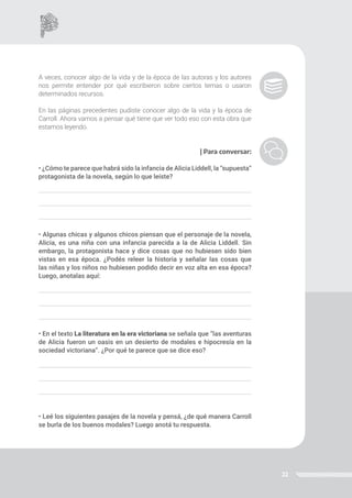 22
A veces, conocer algo de la vida y de la época de las autoras y los autores
nos permite entender por qué escribieron sobre ciertos temas o usaron
determinados recursos.
En las páginas precedentes pudiste conocer algo de la vida y la época de
Carroll. Ahora vamos a pensar qué tiene que ver todo eso con esta obra que
estamos leyendo.
| Para conversar:
• ¿Cómo te parece que habrá sido la infancia de Alicia Liddell, la “supuesta”
protagonista de la novela, según lo que leíste?
• Algunas chicas y algunos chicos piensan que el personaje de la novela,
Alicia, es una niña con una infancia parecida a la de Alicia Liddell. Sin
embargo, la protagonista hace y dice cosas que no hubiesen sido bien
vistas en esa época. ¿Podés releer la historia y señalar las cosas que
las niñas y los niños no hubiesen podido decir en voz alta en esa época?
Luego, anotalas aquí:
• En el texto La literatura en la era victoriana se señala que “las aventuras
de Alicia fueron un oasis en un desierto de modales e hipocresía en la
sociedad victoriana”. ¿Por qué te parece que se dice eso?
• Leé los siguientes pasajes de la novela y pensá, ¿de qué manera Carroll
se burla de los buenos modales? Luego anotá tu respuesta.
 