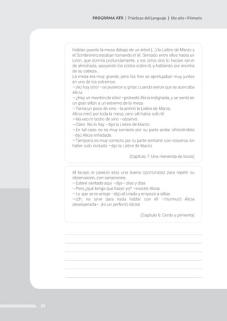 23
PROGRAMA ATR | Prácticas del Lenguaje | 6to año • Primaria
Habían puesto la mesa debajo de un árbol (...) la Liebre de Marzo y
el Sombrerero estaban tomando el té. Sentado entre ellos había un
Lirón, que dormía profundamente, y los otros dos lo hacían servir
de almohada, apoyando los codos sobre él, y hablando por encima
de su cabeza...
La mesa era muy grande, pero los tres se apretujaban muy juntos
en uno de los extremos.
—¡No hay sitio! –se pusieron a gritar, cuando vieron que se acercaba
Alicia.
—¿Hay un montón de sitio! –protestó Alicia indignada, y se sentó en
un gran sillón a un extremo de la mesa.
—Toma un poco de vino –la animó la Liebre de Marzo.
Alicia miró por toda la mesa, pero allí había solo té.
—No veo ni rastro de vino –observó.
—Claro. No lo hay –dijo la Liebre de Marzo.
—En tal caso no es muy correcto por su parte andar ofreciéndolo
–dijo Alicia enfadada.
—Tampoco es muy correcto por tu parte sentarte con nosotros sin
haber sido invitada –dijo la Liebre de Marzo.
(Capítulo 7: Una merienda de locos)
Al lacayo le pareció esta una buena oportunidad para repetir su
observación, con variaciones:
—Estaré sentado aquí –dijo– días y días.
—Pero ¿qué tengo que hacer yo? –insistió Alicia.
—Lo que se te antoje –dijo el criado y empezó a silbar.
—¡Oh, no sirve para nada hablar con él! –murmuró Alicia
desesperada–. ¡Es un perfecto idiota!
(Capítulo 6: Cerdo y pimienta)
 