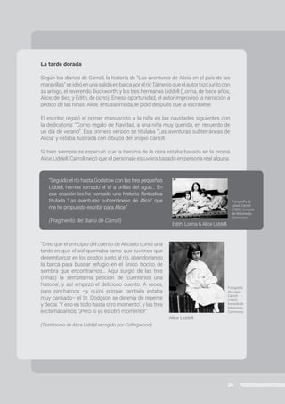 24
La tarde dorada
Según los diarios de Carroll, la historia de “Las aventuras de Alicia en el país de las
maravillas”seideóenunasalidaenbarcaporelríoTámesisqueelautorhizojuntocon
su amigo, el reverendo Duckworth, y las tres hermanas Liddell (Lorina, de trece años,
Alice, de diez, y Edith, de ocho). En esa oportunidad, el autor improvisó la narración a
pedido de las niñas. Alice, entusiasmada, le pidió después que la escribiese.
El escritor regaló el primer manuscrito a la niña en las navidades siguientes con
la dedicatoria: “Como regalo de Navidad, a una niña muy querida, en recuerdo de
un día de verano”. Esa primera versión se titulaba “Las aventuras subterráneas de
Alicia” y estaba ilustrada con dibujos del propio Carroll.
Si bien siempre se especuló que la heroína de la obra estaba basada en la propia
Alice Liddell, Carroll negó que el personaje estuviera basado en persona real alguna.
“Creo que el principio del cuento de Alicia lo contó una
tarde en que el sol quemaba tanto que tuvimos que
desembarcar en los prados junto al río, abandonando
la barca para buscar refugio en el único trocito de
sombra que encontramos… Aquí surgió de las tres
(niñas) la sempiterna petición de ‘cuéntenos una
historia’, y así empezó el delicioso cuento. A veces,
para pincharnos –y quizá porque también estaba
muy cansado– el Sr. Dodgson se detenía de repente
y decía: ‘Y eso es todo hasta otro momento’, y las tres
exclamábamos: ‘¡Pero si ya es otro momento!’”
(Testimonio de Alice Liddell recogido por Collingwood)
“Seguido el río hasta Godstow con las tres pequeñas
Liddell; hemos tomado el té a orillas del agua... En
esa ocasión les he contado una historia fantástica
titulada ‘Las aventuras subterráneas de Alicia’ que
me he propuesto escribir para Alice.”
(Fragmento del diario de Carroll)
Edith, Lorina & Alice Liddell.
Alice Liddell.
Fotografía de
Lewis Carroll
(1859), tomada
de Wikimedia
Commons.
Fotografía
de Lewis
Carroll
(1860),
tomada de
Wikimedia
Commons.
 
