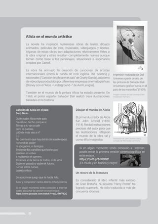 25
PROGRAMA ATR | Prácticas del Lenguaje | 6to año • Primaria
Alicia en el mundo artístico
La novela ha inspirado numerosas obras de teatro, dibujos
animados, películas de cine, musicales, videojuegos y óperas.
Algunas de estas obras son adaptaciones relativamente fieles a
la obra original y otras resultan completamente nuevas aunque
toman como base a los personajes, situaciones o escenarios
creados por Carroll.
La obra ha animado la creación de canciones de artistas
internacionales (como la banda de rock inglesa The Beatles) y
nacionales(“Canción deAlicia en elpaís”deCharlyGarcía),así como
devideoclipsproducidospordiferentesempresascinematográficas
(Disney con el “Alice –Underground–” de Avril Lavigne).
También en el mundo de la pintura Alicia ha estado presente. En
1969, el pintor español Salvador Dalí realizó trece ilustraciones
basadas en la historia.
Dibujar el mundo de Alicia
El primer ilustrador de Alicia
fue John Tenniel (1820-
1914).Recibióinstrucciones
precisas del autor para que
las ilustraciones reflejaran
el mundo de la obra tal y
como él lo imaginaba.
Un récord de la literatura
Es considerado el libro infantil más exitoso
de Gran Bretaña. Ni siquiera “Harry Potter” ha
logrado superarlo. Ha sido traducida a más de
cincuenta idiomas.
Canción de Alicia en el país
Serú Girán
Quién sabe Alicia éste país
no estuvo hecho porque sí.
Te vas a ir, vas a salir
pero te quedas,
¿dónde más vas a ir?
(…)
No cuentes lo que hay detrás de aquel espejo,
no tendrás poder
ni abogados, ni testigos.
Enciende los candiles que los brujos
piensan en volver
a nublarnos el camino.
Estamos en la tierra de todos, en la vida.
Sobre el pasado y sobre el futuro,
ruinas sobre ruinas,
querida Alicia.
Se acabó ese juego que te hacía feliz.
Autor y compositor: Carlos Alberto (Charly) García
Si en algún momento tenés conexión a internet,
podés escuchar la canción en este enlace:
https://www.youtube.com/watch?v=dd_zTHf752Q
Impresión realizada por Dalí
Universe a partir de una de
las pinturas de Salvador Dalí.
Aniversario gráfico “Alicia en el
país de las maravillas” (1999).
Imagen cortesía de Dalí Universe © Art
Investment Partners
Ilustración de John Tenniel (1865),
tomada de Wikimedia Commons.
Si en algún momento tenés conexión a internet,
podés mirar la primera versión cinematográfica en
este enlace:
https://cutt.ly/bfNdOIC
¡Es muda y en blanco y negro!
 