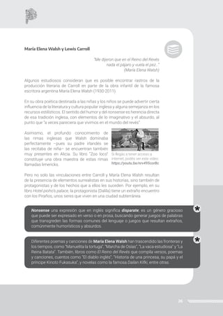 26
María Elena Walsh y Lewis Carroll
“Me dijeron que en el Reino del Revés
nada el pájaro y vuela el pez…”
(María Elena Walsh)
Algunos estudiosos consideran que es posible encontrar rastros de la
producción literaria de Carroll en parte de la obra infantil de la famosa
escritora argentina María Elena Walsh (1930-2011).
En su obra poética destinada a las niñas y los niños se puede advertir cierta
influencia de la literatura y cultura popular inglesa y alguna semejanza en los
recursos estilísticos. El sentido del humor y del nonsense es herencia directa
de esa tradición inglesa, con elementos de lo imaginativo y el absurdo, al
punto que “a veces pareciera que vivimos en el mundo del revés”.
Asimismo, el profundo conocimiento de
las rimas inglesas que Walsh dominaba
perfectamente –pues su padre irlandés se
las recitaba de niña– se encuentran también
muy presentes en Alicia. Su libro “Zoo loco”
constituye una obra maestra de estas rimas
llamadas limericks.
Si llegás a tener acceso a
internet, podés ver este video:
https://youtu.be/nrv495corBc
Nonsense una expresión que en inglés significa disparate; es un género gracioso
que puede ser expresado en verso o en prosa, buscando generar juegos de palabras
que transgreden las formas comunes del lenguaje o juegos que resultan extraños,
comúnmente humorísticos y absurdos.
Diferentes poemas y canciones de María Elena Walsh han trascendido las fronteras y
los tiempos, como “Manuelita la tortuga”, “Marcha de Osías”, “La vaca estudiosa” y “La
Reina Batata”. También, libros como El Reino del Revés que compila versos, poemas
y canciones, cuentos como “El diablo inglés”, “Historia de una princesa, su papá y el
príncipe Kinoto Fukasuka”, y novelas como la famosa Dailan Kifki, entre otras.
Pero no solo las vinculaciones entre Carroll y María Elena Walsh resultan
de la presencia de elementos surrealistas en sus historias, sino también de
protagonistas y de los hechos que a ellos les suceden. Por ejemplo, en su
libro Hotel pioho’s palace, la protagonista (Dalila) tiene un extraño encuentro
con los Piraños, unos seres que viven en una ciudad subterránea.
 