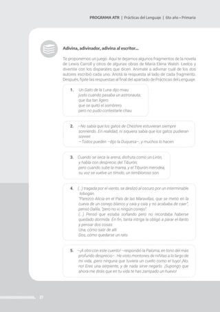 27
PROGRAMA ATR | Prácticas del Lenguaje | 6to año • Primaria
Adivina, adivinador, adivina al escritor…
Te proponemos un juego. Aquí te dejamos algunos fragmentos de la novela
de Lewis Carroll y otros de algunas obras de María Elena Walsh. Leelos y
divertite con los disparates que dicen. Animate a adivinar cuál de los dos
autores escribió cada uno. Anotá la respuesta al lado de cada fragmento.
Después, fijate las respuestas al final del apartado de Prácticas del Lenguaje.
1. Un Gato de la Luna dijo miau
justo cuando pasaba un astronauta,
que iba tan ligero
que se quitó el sombrero
pero no pudo contestarle chau.
2. —No sabía que los gatos de Cheshire estuvieran siempre
sonriendo. En realidad, ni siquiera sabía que los gatos pudieran
sonreír.
—Todos pueden –dijo la Duquesa–, y muchos lo hacen.
3. Cuando se seca la arena, disfruta como un Lirón,
y habla con desprecio del Tiburón;
pero cuando sube la marea, y el Tiburón merodea,
su voz se vuelve un tímido, un tembloroso son.
4. (…) tragada por el viento, se deslizó al oscuro por un interminable
tobogán.
“Parezco Alicia en el País de las Maravillas, que se metió en la
cueva de un conejo blanco y caía y caía y no acababa de caer”,
pensó Dalila, “pero no vi ningún conejo”.
(...) Pensó que estaba soñando pero no recordaba haberse
quedado dormida. En fin, tanta intriga la obligó a parar el llanto
y pensar dos cosas:
Una, cómo salir de allí.
Dos, cómo quedarse un rato.
5. —¡A otro con este cuento! –respondió la Paloma, en tono del más
profundo desprecio–. He visto montones de niñitas a lo largo de
mi vida, ¡pero ninguna que tuviera un cuello como el tuyo! ¡No,
no! Eres una serpiente, y de nada sirve negarlo. ¡Supongo que
ahora me dirás que en tu vida te has zampado un huevo!
 