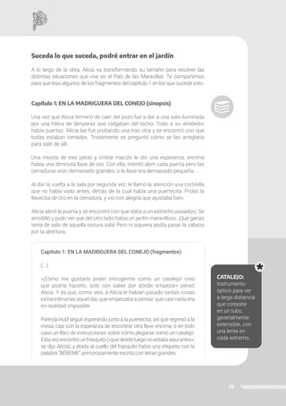 28
Suceda lo que suceda, podré entrar en el jardín
A lo largo de la obra, Alicia va transformando su tamaño para resolver las
distintas situaciones que vive en el País de las Maravillas. Te compartimos
para que leas algunos de los fragmentos del capítulo 1 en los que sucede esto.
Capítulo 1: EN LA MADRIGUERA DEL CONEJO (sinopsis)
Una vez que Alicia terminó de caer del pozo fue a dar a una sala iluminada
por una hilera de lámparas que colgaban del techo. Todo a su alrededor
había puertas. Alicia las fue probando una tras otra y se encontró con que
todas estaban cerradas. Tristemente se preguntó cómo se las arreglaría
para salir de allí.
Una mesita de tres patas y cristal macizo le dio una esperanza; encima
había una diminuta llave de oro. Con ella, intentó abrir cada puerta pero las
cerraduras eran demasiado grandes, o la llave era demasiado pequeña.
Al dar la vuelta a la sala por segunda vez, le llamó la atención una cortinilla
que no había visto antes, detrás de la cual había una puertecita. Probó la
llavecita de oro en la cerradura, y vio con alegría que ajustaba bien.
Alicia abrió la puerta y se encontró con que daba a un estrecho pasadizo. Se
arrodilló y pudo ver que del otro lado había un jardín maravilloso. ¡Qué ganas
tenía de salir de aquella oscura sala! Pero ni siquiera podía pasar la cabeza
por la abertura.
Capítulo 1: EN LA MADRIGUERA DEL CONEJO (fragmentos)
(...)
«¡Cómo me gustaría poder encogerme como un catalejo! creo
que podría hacerlo, solo con saber por dónde empezar» pensó
Alicia. Y es que, como veis, a Alicia le habían pasado tantas cosas
extraordinarias aquel día, que empezaba a pensar que casi nada era
en realidad imposible.
Parecía inútil seguir esperando junto a la puertecita, así que regresó a la
mesa, casi con la esperanza de encontrar otra llave encima, o en todo
caso un libro de instrucciones sobre cómo plegarse como un catalejo.
Estavezencontróunfrasquito(«quedesdeluegonoestabaaquíantes»,
se dijo Alicia); y atada al cuello del frasquito había una etiqueta con la
palabra “BÉBEME” primorosamente escrita con letras grandes.
CATALEJO:
Instrumento
óptico para ver
a larga distancia
que consiste
en un tubo,
generalmente
extensible, con
una lente en
cada extremo.
 
