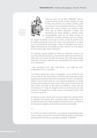 29
PROGRAMA ATR | Prácticas del Lenguaje | 6to año • Primaria
Está muy bien eso de decir “BÉBEME”, pero la
prudente Alicita no iba a beber aquello sin más
ni más. «No, primero voy a mirar», se dijo, «para
ver si lleva o no la indicación de veneno». Porque
había leído varios cuentos muy bonitos sobre
niños que se habían abrasado o habían sido
devorados por fieras salvajes y demás cosas
desagradables, solo por no haber tenido en
cuenta los sencillos consejos que sus amigos
les habían enseñado: como que un hierro al rojo te quema si no
lo sueltas enseguida o que si te cortas muy profundo en un dedo
con un cuchillo suele salir sangre. Y Alicia no olvidaba nunca que, si
bebes demasiado de una botella que dice “veneno”, lo más seguro
es que te pase algo, tarde o temprano.
Sin embargo, aquella botella no llevaba la indicación “veneno”, así
que Alicia decidió probarlo y, al encontrarlo delicioso (de hecho su
sabor era una mezcla de tarta de cerezas, flan, piña, pavo asado,
caramelo y tostadas calientes con mantequilla), se lo terminó todo
en un santiamén.
—¡Qué sensación más rara! –dijo Alicia–, ¿me debo de estar
encogiendo como un catalejo!
Y en efecto, ahora solo medía 10 pulgadas; y se le iluminó la cara
ante la idea de que ahora tenía la estatura adecuada para cruzar
aquella puertecita que daba al hermoso jardín. Primero, no obstante,
esperó unos minutos para ver si se seguía encogiendo, se sentía
un poco preocupada por este motivo: «No vaya a consumirme del
todo, como una vela» se dijo para sus adentros. «¿Qué sería de
mí entonces?» Y trató de imaginar cómo es la llama de una vela
cuando se la apaga de un soplo, ya que no recordaba haber visto
nunca una cosa así.
Al cabo de un rato, viendo que no ocurría nada más, decidió entrar
en seguida en el jardín; pero, ¡ay pobre Alicia!, cuando llegó a la
puerta descubrió que había olvidado la llavecita de oro, y al volver a
la mesa para recogerla, se encontró con que no alcanzaba.
(...)
Su mirada no tardó en descubrir una cajita de cristal debajo de la
mesa. La abrió y encontró una tarta minúscula sobre la que estaba
preciosamente escrita con grosellas la palabra “CÓMEME”.
Ilustración de
John Tenniel
(1865), tomada
de Wikimedia
Commons.
 