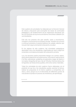 3
PROGRAMA ATR | 6to año • Primaria
Este cuaderno de actividades fue elaborado por la Dirección General
de Cultura y Educación para acompañar las tareas de continuidad
pedagógica y de fortalecimiento de las trayectorias educativas que
las y los docentes de la provincia de Buenos Aires llevan adelante con
sus estudiantes.
Este año nos presenta otro gran desafío: volver a encontrarnos,
compartir y reconocernos en el espacio escolar. También nos convoca
a continuar poniendo en práctica políticas de cuidado colectivo que
nos permitan seguir priorizando la educación y la salud.
En las páginas de este cuaderno, hay actividades pedagógicas
destinadas a las y los estudiantes, organizadas por área y según los
contenidos curriculares priorizados de la educación primaria.
Las y los docentes podrán proponerles trabajar con cuentos, relatos,
guías para la elaboración de experimentos, información sobre la fauna
y la flora, adivinanzas, problemas de geometría, juegos de lotería o
con dados, fotografías de hace más de 100 años, historias de las y los
inmigrantes, las fiestas de los pueblos, entre otros tantos materiales.
Todas las actividades de este cuaderno fueron elaboradas con el
propósito de que las y los estudiantes puedan practicar la lectura,
realizar las propuestas en el mismo cuaderno y compartirlas con
otras y otros, porque es en el intercambio de diferentes puntos de
vista donde se produce el proceso de enseñanza y de aprendizaje.
 