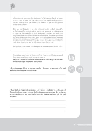 30
«Bueno, me la comeré», dijo Alicia, «si me hace aumentar de tamaño,
podré coger la llave; y si me hace disminuir, podré deslizarme por
debajo de la puerta. ¡De modo que, suceda lo que suceda, podré
entrar en el jardín!»
Dio un mordisquito y se dijo ansiosamente: «¿Qué pasará?»,
«¿Qué pasará?», sosteniendo la mano a la altura de la cabeza para
comprobar si menguaba o crecía; y se quedó sorprendida al ver que
seguía teniendo el mismo tamaño. Naturalmente, esto es lo que suele
ocurrir cuando comemos tarta, pero Alicia estaba tan acostumbrada
a esperar que no le pasaran más que cosas raras, que le pareció de lo
más aburrido y tonto que la vida siguiera siendo normal.
Así que se puso manos a la obra y en un periquete se acabó la tarta.
Si en algún momento tenés conexión a internet, podés escuchar el
fragmento que leíste en el siguiente enlace:
https://soundcloud.com/deppba/alicia-en-el-pais-de-las-
maravillas-cap1-fragmento-encogerse
• En este pasaje, Alicia se encoge mucho y después se agranda. ¿Por qué
es indispensable que esto suceda?
• Cuando la protagonista se debate entre beber o no beber el contenido del
frasquito piensa en un montón de horribles consecuencias. Sin embargo,
a muchas lectoras y a muchos lectores les parece gracioso. ¿A vos qué
te pasó?
 