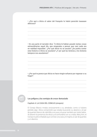 31
PROGRAMA ATR | Prácticas del Lenguaje | 6to año • Primaria
• ¿Por qué a Alicia el sabor del frasquito le habrá parecido taaaaaan
delicioso?
• En una parte el narrador dice: “A Alicia le habían pasado tantas cosas
extraordinarias aquel día, que empezaba a pensar que casi nada era
en realidad imposible.” ¿Por qué Alicia no se asusta? ¿Se podría contar
esta historia si Alicia se asustara? ¿Y por qué las lectoras y los lectores
tampoco nos asustamos?
• ¿Por qué te parece que Alicia no hace ningún esfuerzo por regresar a su
hogar?
Los peligros y las ventajas de crecer demasiado
Capítulo 4: LA CASA DEL CONEJO (sinopsis)
El Conejo Blanco miraba ansiosamente a su alrededor, como si hubiera
perdido algo. Alicia comprendió que estaba buscando su abanico y el par
de guantes blanco de cabritilla y se puso a buscar también por todos lados.
Al advertir la presencia de Alicia y al confundirla con su criada, Mary Ann, el
Conejo le gritó enfadado que corriese a la casa y le trajera un par de guantes
y un abanico.
 