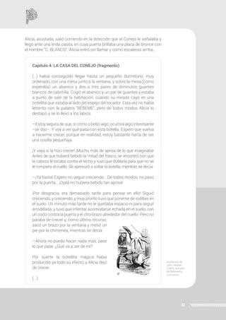 32
Alicia, asustada, salió corriendo en la dirección que el Conejo le señalaba y
llegó ante una linda casita, en cuya puerta brillaba una placa de bronce con
el nombre “C. BLANCO”. Alicia entró sin llamar y corrió escaleras arriba…
Capítulo 4: LA CASA DEL CONEJO (fragmento)
(…) había conseguido llegar hasta un pequeño dormitorio, muy
ordenado, con una mesa junto a la ventana, y sobre la mesa (como
esperaba) un abanico y dos o tres pares de diminutos guantes
blancos de cabritilla. Cogió el abanico y un par de guantes y estaba
a punto de salir de la habitación, cuando su mirada cayó en una
botellita que estaba al lado del espejo del tocador. Esta vez no había
letrerito con la palabra “BÉBEME”, pero de todos modos Alicia lo
destapó y se lo llevó a los labios.
—Estoy segura de que, si como o bebo algo, ocurrirá algo interesante
–se dijo–. Y voy a ver qué pasa con esta botella. Espero que vuelva
a hacerme crecer, porque en realidad, estoy bastante harta de ser
una cosilla pequeñaja.
¡Y vaya si la hizo crecer! ¡Mucho más de aprisa de lo que imaginaba!
Antes de que hubiera bebido la mitad del frasco, se encontró con que
la cabeza le tocaba contra el techo y tuvo que doblarla para que no se
le rompiera el cuello. Se apresuró a soltar la botella, mientras se decía:
—¡Ya basta! Espero no seguir creciendo… De todos modos, no paso
por la puerta… ¡Ojalá no hubiera bebido tan aprisa!
¡Por desgracia, era demasiado tarde para pensar en ello! Siguió
creciendo, y creciendo, y muy pronto tuvo que ponerse de rodillas en
el suelo. Un minuto más tarde no le quedaba espacio ni para seguir
arrodillada, y tuvo que intentar acomodarse echada en el suelo, con
un codo contra la puerta y el otro brazo alrededor del cuello. Pero no
paraba de crecer y, como último recurso,
sacó un brazo por la ventana y metió un
pie por la chimenea, mientras se decía:
—Ahora no puedo hacer nada más, pase
lo que pase. ¿Qué va a ser de mí?
Por suerte la botellita mágica había
producido ya todo su efecto, y Alicia dejó
de crecer.
(...)
Ilustración de
John Tenniel
(1865), tomada
de Wikimedia
Commons.
 