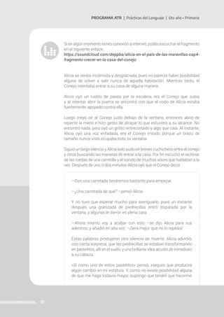 33
PROGRAMA ATR | Prácticas del Lenguaje | 6to año • Primaria
Si en algún momento tenés conexión a internet, podés escuchar el fragmento
en el siguiente enlace:
https://soundcloud.com/deppba/alicia-en-el-pais-de-las-maravillas-cap4-
fragmento-crecer-en-la-casa-del-conejo
Alicia se sentía incómoda y desgraciada, pues no parecía haber posibilidad
alguna de volver a salir nunca de aquella habitación. Mientras tanto, el
Conejo intentaba entrar a su casa de alguna manera.
Alicia oyó un ruidito de pasos por la escalera, era el Conejo que subía
y al intentar abrir la puerta se encontró con que el codo de Alicia estaba
fuertemente apoyado contra ella.
Luego creyó oír al Conejo justo debajo de la ventana, entonces abrió de
repente la mano e hizo gesto de atrapar lo que estuviera a su alcance. No
encontró nada, pero oyó un gritito entrecortado y algo que caía. Al instante,
Alicia oyó una voz enfadada, era el Conejo irritado porque un brazo de
tamaño nunca visto ocupaba toda su ventana.
Siguió un largo silencio y Alicia solo pudo oír breves cuchicheos entre el conejo
y otros buscando las maneras de entrar a la casa. Por fin escuchó el rechinar
de las ruedas de una carretilla y el sonido de muchas voces que hablaban a la
vez. Después de uno o dos minutos Alicia oyó que el Conejo decía:
—Con una carretada tendremos bastante para empezar.
—¿Una carretada de qué? –pensó Alicia.
Y no tuvo que esperar mucho para averiguarlo, pues un instante
después una granizada de piedrecillas entró disparada por la
ventana, y algunas le dieron en plena cara.
—Ahora mismo voy a acabar con esto –se dijo Alicia para sus
adentros, y añadió en alta voz: –¡Será mejor que no lo repitáis!
Estas palabras produjeron otro silencio de muerte. Alicia advirtió,
con cierta sorpresa, que las piedrecillas se estaban transformando
en pastelitos, allí en el suelo, y una brillante idea acudió de inmediato
a su cabeza.
«Si como uno de estos pastelitos» pensó, «seguro que producirá
algún cambio en mi estatura. Y, como no existe posibilidad alguna
de que me haga todavía mayor, supongo que tendré que hacerme
 